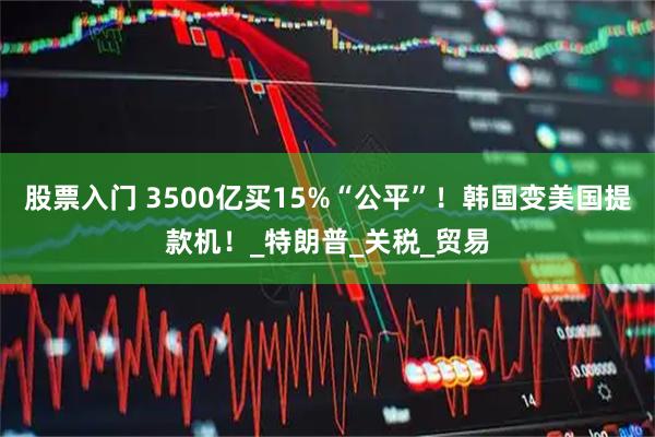 股票入门 3500亿买15%“公平”！韩国变美国提款机！_特朗普_关税_贸易
