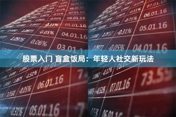股票入门 盲盒饭局：年轻人社交新玩法