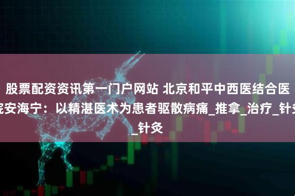 股票配资资讯第一门户网站 北京和平中西医结合医院安海宁：以精湛医术为患者驱散病痛_推拿_治疗_针灸