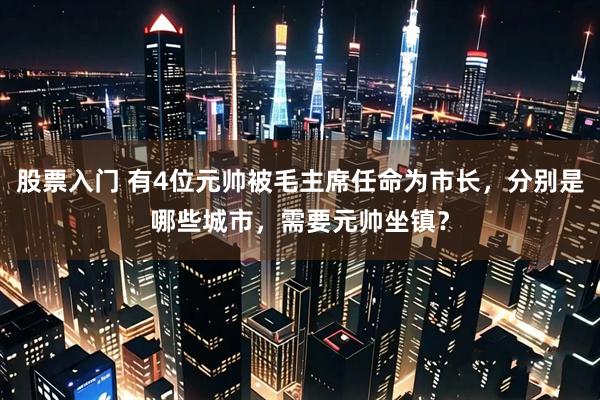 股票入门 有4位元帅被毛主席任命为市长，分别是哪些城市，需要元帅坐镇？