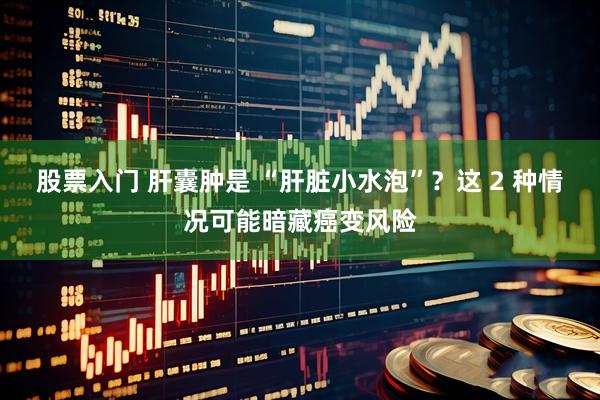 股票入门 肝囊肿是 “肝脏小水泡”？这 2 种情况可能暗藏癌变风险