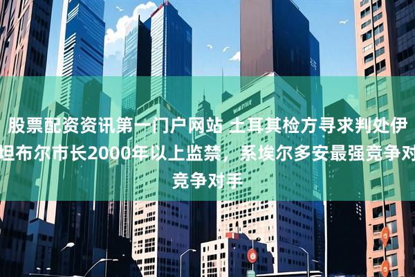 股票配资资讯第一门户网站 土耳其检方寻求判处伊斯坦布尔市长2000年以上监禁，系埃尔多安最强竞争对手