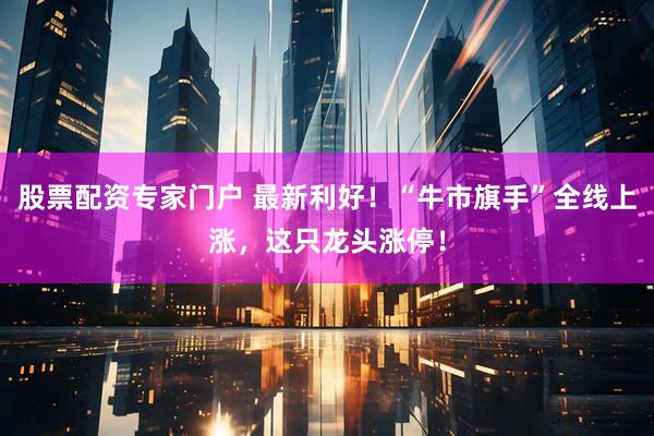股票配资专家门户 最新利好！“牛市旗手”全线上涨，这只龙头涨停！