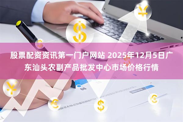 股票配资资讯第一门户网站 2025年12月5日广东汕头农副产品批发中心市场价格行情