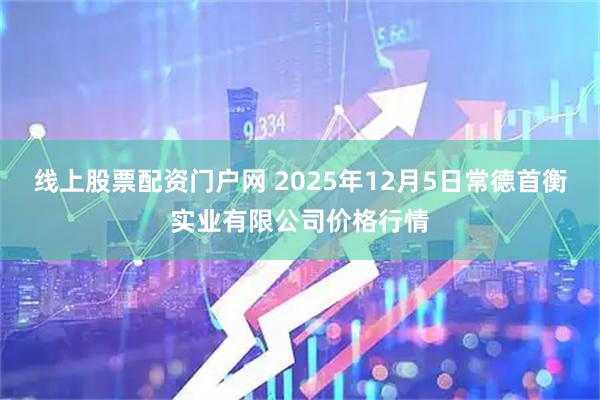 线上股票配资门户网 2025年12月5日常德首衡实业有限公司价格行情