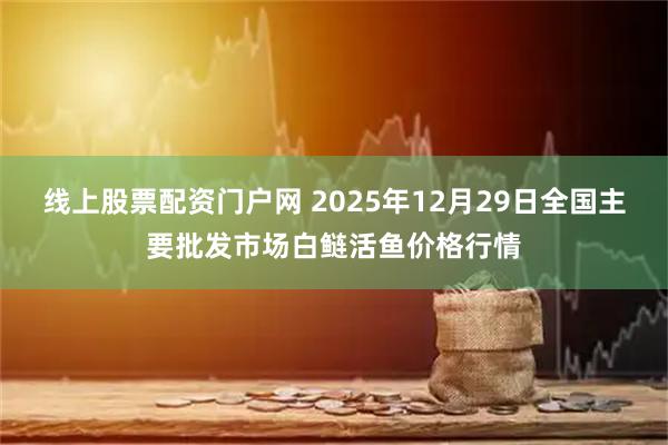 线上股票配资门户网 2025年12月29日全国主要批发市场白鲢活鱼价格行情